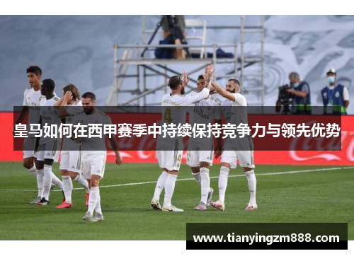 皇马如何在西甲赛季中持续保持竞争力与领先优势 皇马如何在西甲赛季中持续保持竞争力与领先优势