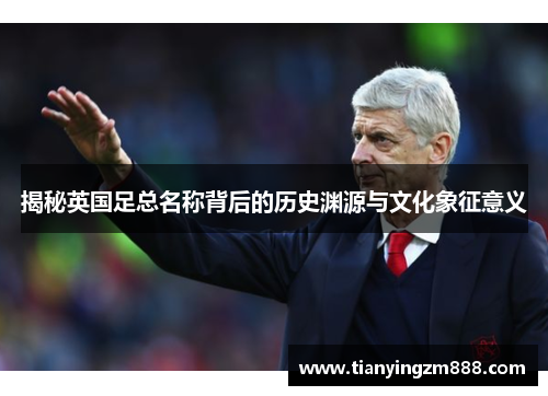 揭秘英国足总名称背后的历史渊源与文化象征意义